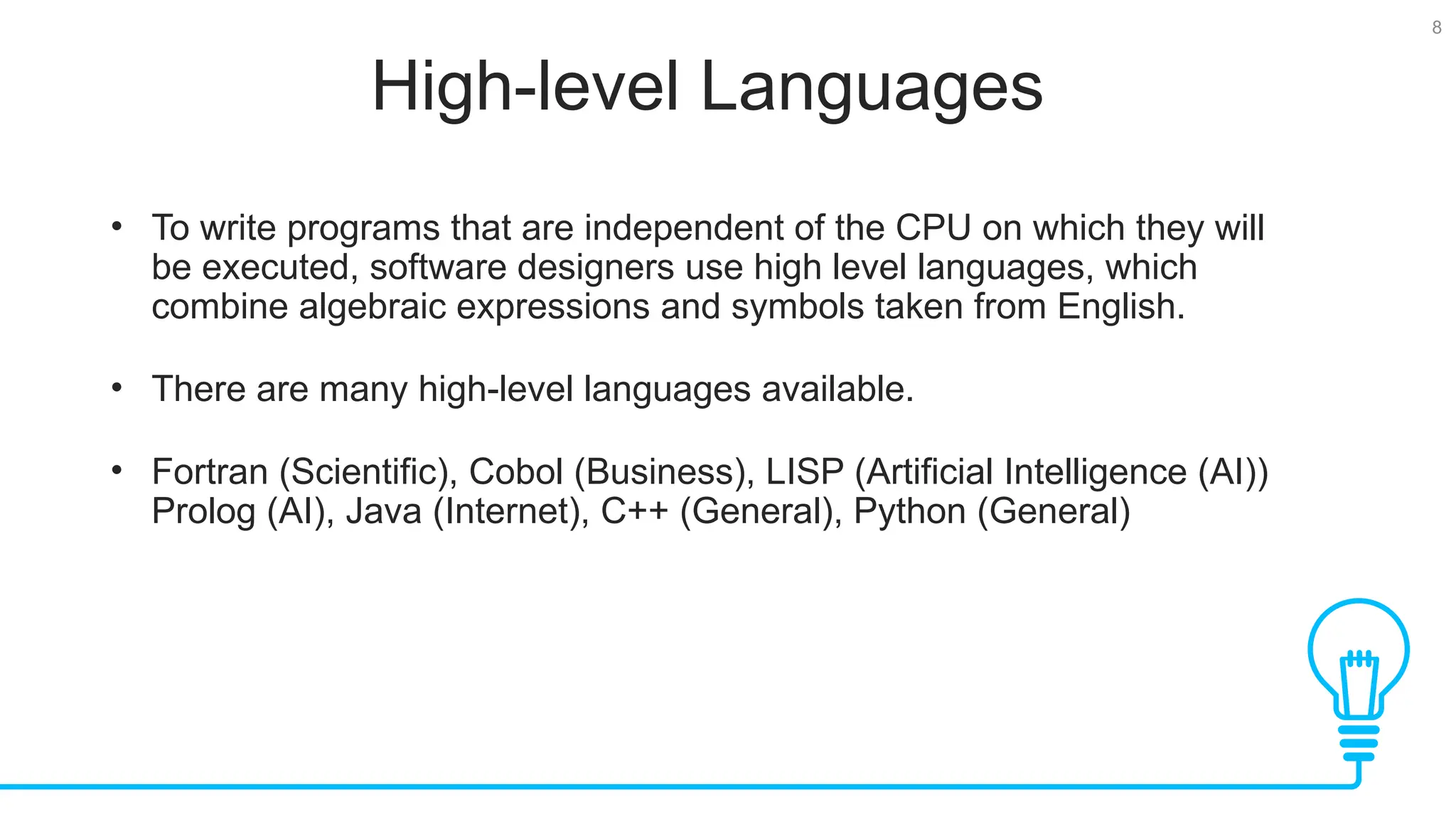 8 High-level Languages • To write programs that are independent of the CPU on which they will be executed, software designers use high level languages, which combine algebraic expressions and symbols taken from English. • There are many high-level languages available. • Fortran (Scientific), Cobol (Business), LISP (Artificial Intelligence (AI)) Prolog (AI), Java (Internet), C++ (General), Python (General) 