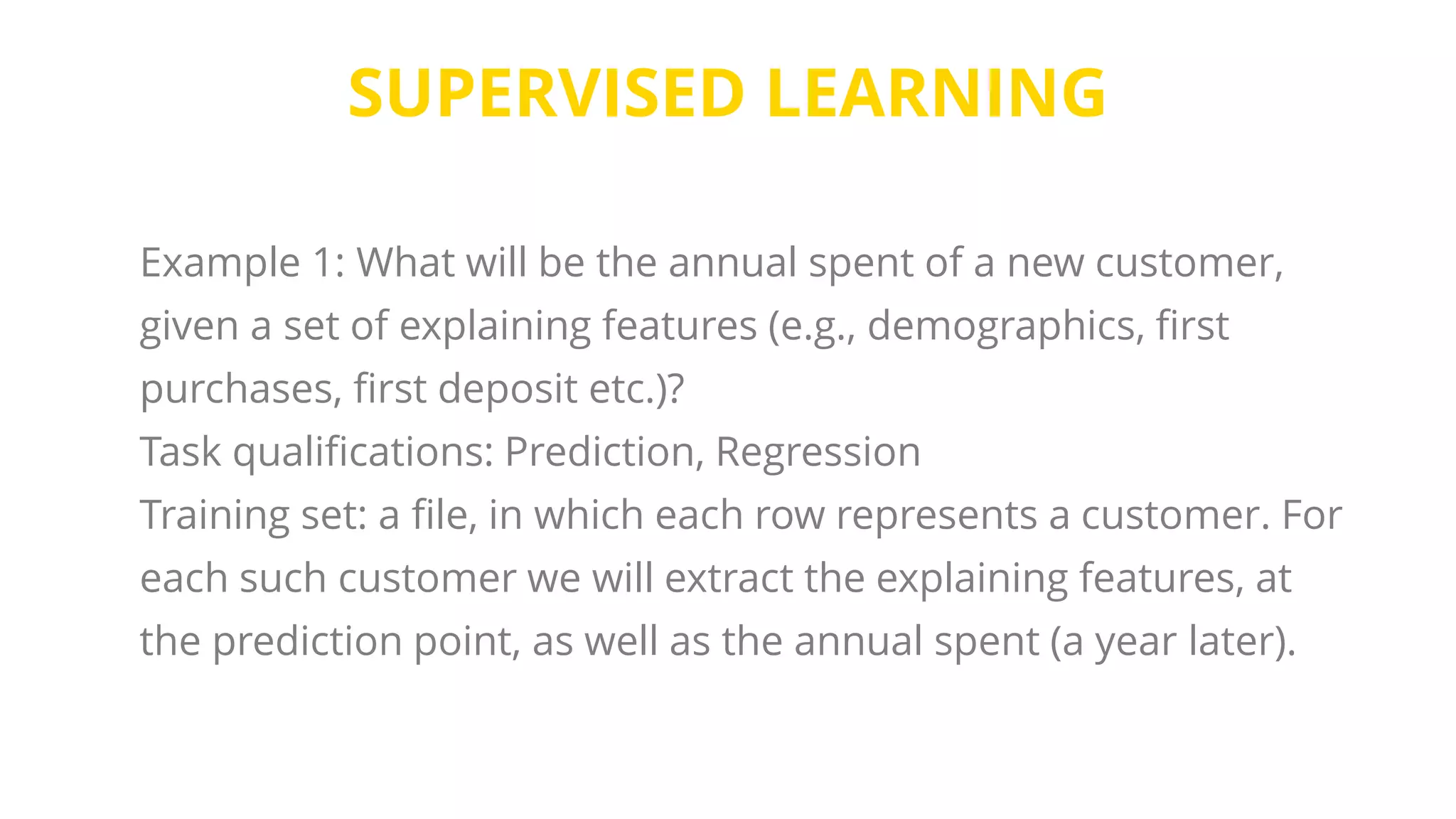 SUPERVISED LEARNING
Example 1: What will be the annual spent of a new customer,
given a set of explaining features (e.g., demographics, first
purchases, first deposit etc.)?
Task qualifications: Prediction, Regression
Training set: a file, in which each row represents a customer. For
each such customer we will extract the explaining features, at
the prediction point, as well as the annual spent (a year later).
 