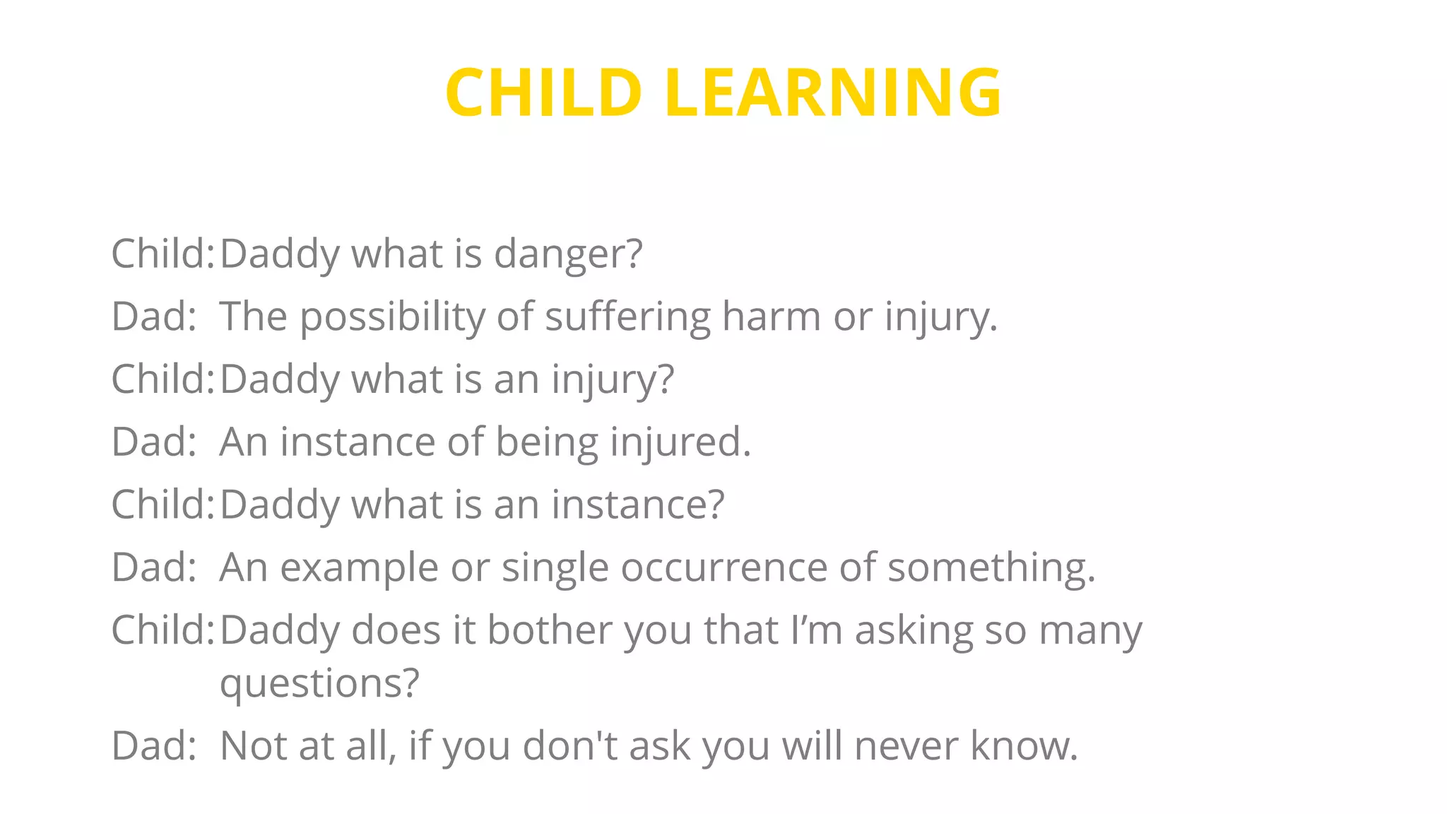 CHILD LEARNING
Child:Daddy what is danger?
Dad: The possibility of suffering harm or injury.
Child:Daddy what is an injury?
Dad: An instance of being injured.
Child:Daddy what is an instance?
Dad: An example or single occurrence of something.
Child:Daddy does it bother you that I’m asking so many
questions?
Dad: Not at all, if you don't ask you will never know.
 