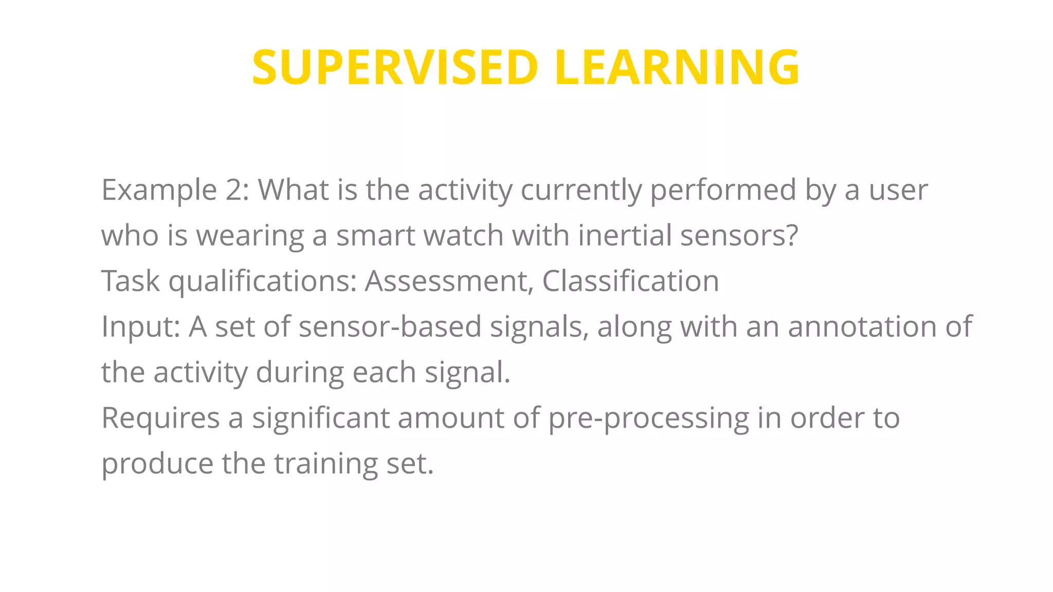 SUPERVISED LEARNING
Example 2: What is the activity currently performed by a user
who is wearing a smart watch with inertial sensors?
Task qualifications: Assessment, Classification
Input: A set of sensor-based signals, along with an annotation of
the activity during each signal.
Requires a significant amount of pre-processing in order to
produce the training set.
 