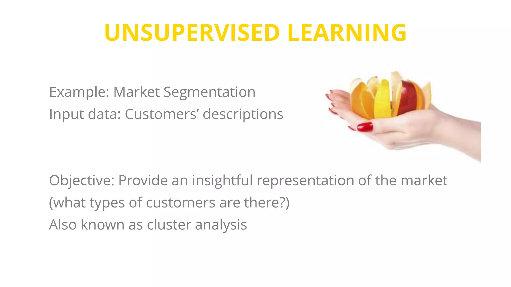 UNSUPERVISED LEARNING
Example: Market Segmentation
Input data: Customers’ descriptions
Objective: Provide an insightful representation of the market
(what types of customers are there?)
Also known as cluster analysis
 