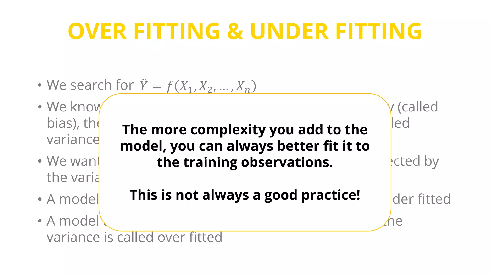 OVER FITTING & UNDER FITTING
• We search for
• We know that in addition to the functional dependency (called
bias), the actual Y values are also affected by noise (called
variance)
• We want the model to learn the bias, but not to be affected by
the variance.
• A model that is too simple to learn the bias is called under fitted
• A model that is overly complex that it adapts itself to the
variance is called over fitted
𝑌 = 𝑓 𝑋1, 𝑋2, … , 𝑋 𝑛
The more complexity you add to the
model, you can always better fit it to
the training observations.
This is not always a good practice!
 