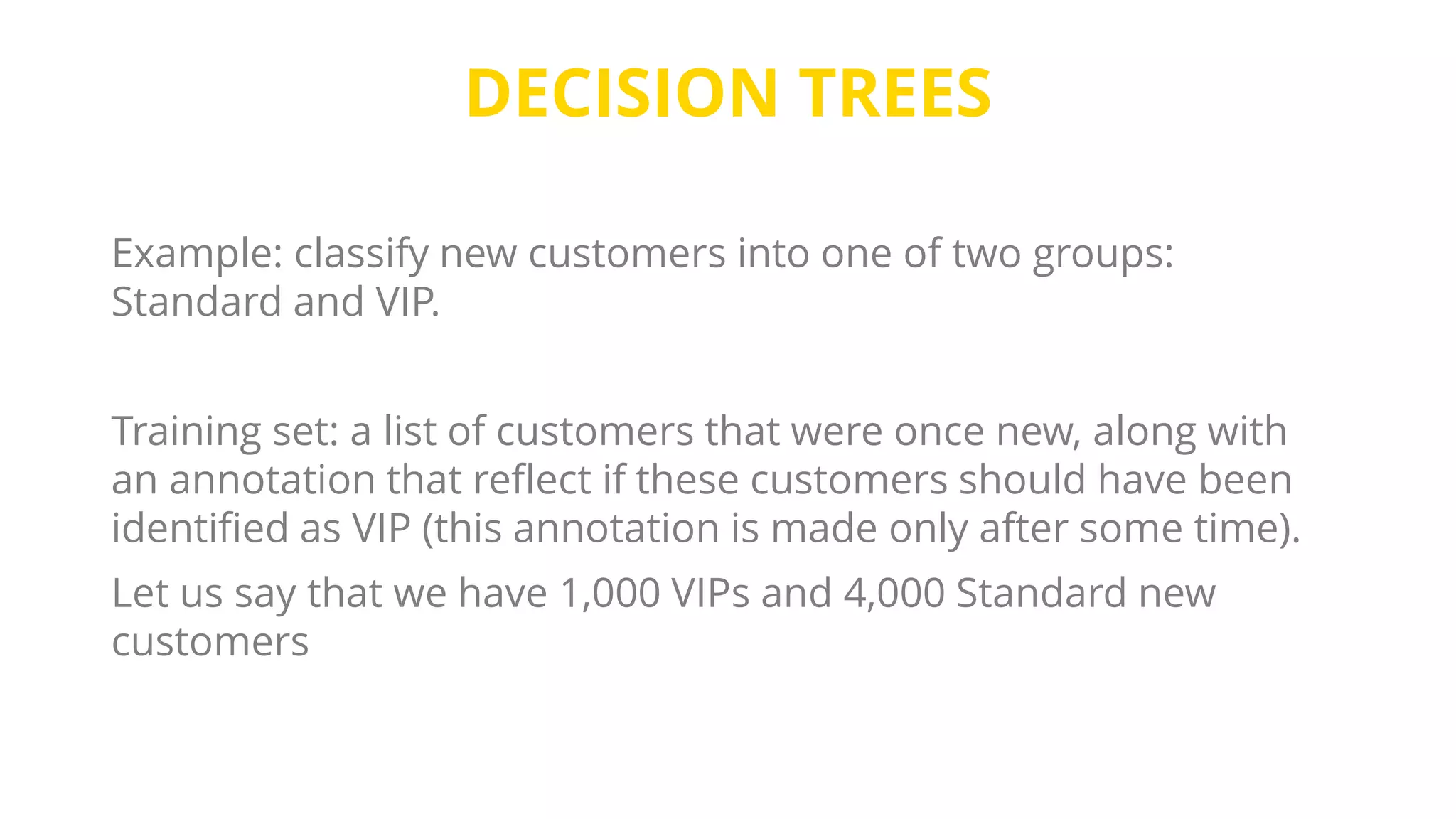 DECISION TREES
Example: classify new customers into one of two groups:
Standard and VIP.
Training set: a list of customers that were once new, along with
an annotation that reflect if these customers should have been
identified as VIP (this annotation is made only after some time).
Let us say that we have 1,000 VIPs and 4,000 Standard new
customers
 