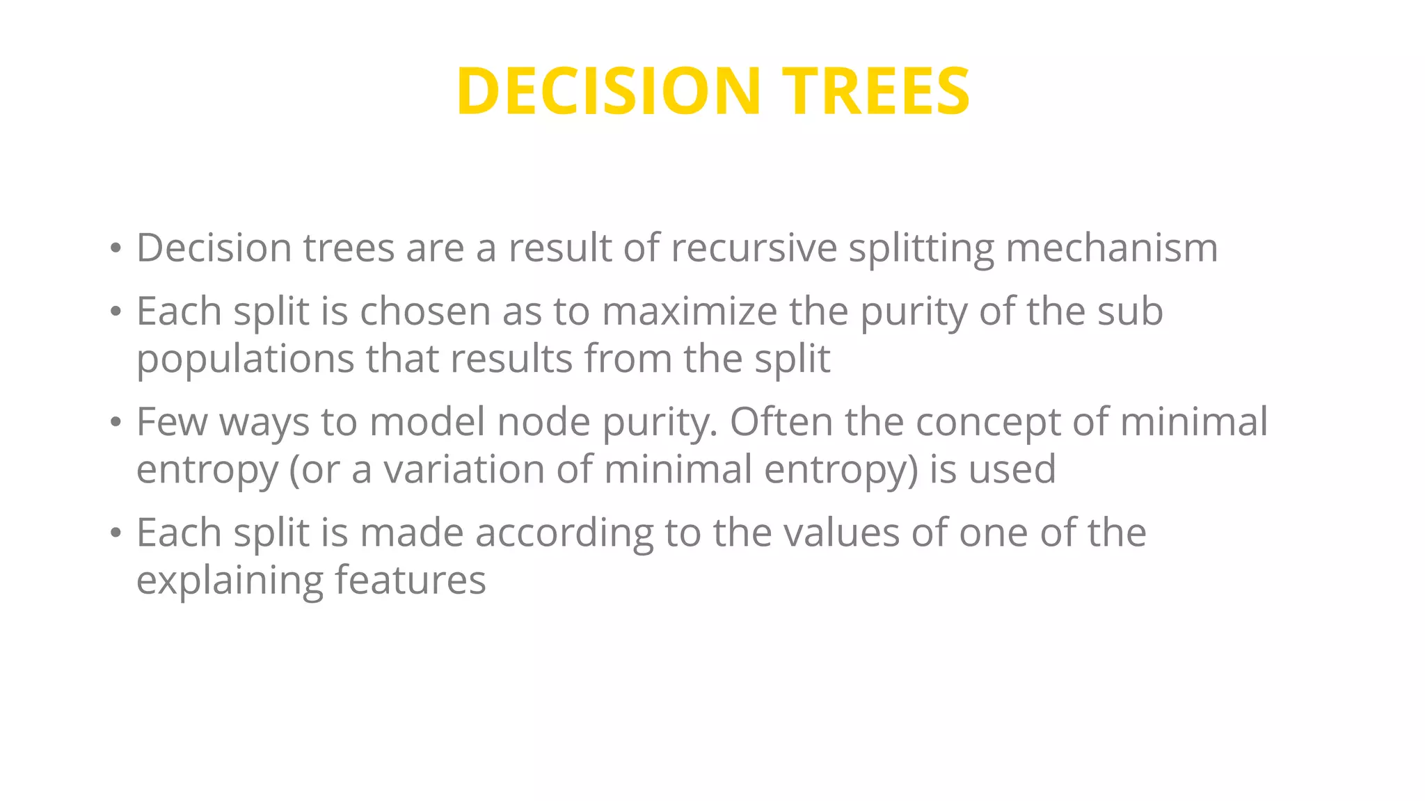 DECISION TREES
• Decision trees are a result of recursive splitting mechanism
• Each split is chosen as to maximize the purity of the sub
populations that results from the split
• Few ways to model node purity. Often the concept of minimal
entropy (or a variation of minimal entropy) is used
• Each split is made according to the values of one of the
explaining features
 