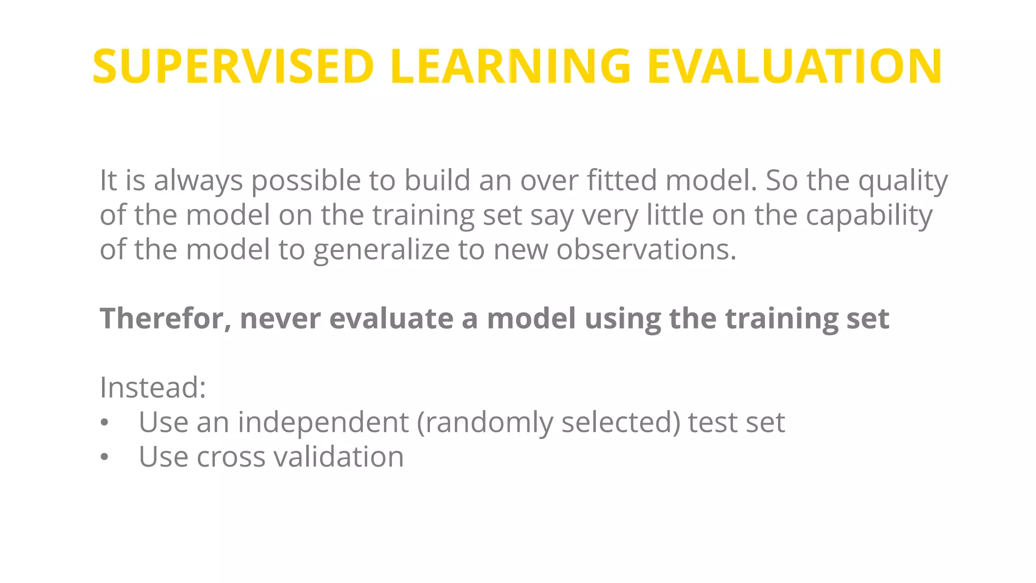 SUPERVISED LEARNING EVALUATION
It is always possible to build an over fitted model. So the quality
of the model on the training set say very little on the capability
of the model to generalize to new observations.
Therefor, never evaluate a model using the training set
Instead:
• Use an independent (randomly selected) test set
• Use cross validation
 