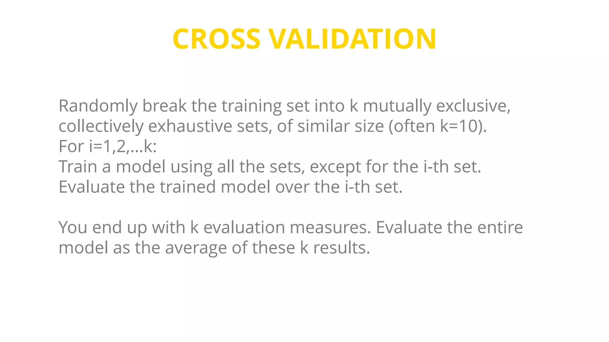CROSS VALIDATION
Randomly break the training set into k mutually exclusive,
collectively exhaustive sets, of similar size (often k=10).
For i=1,2,…k:
Train a model using all the sets, except for the i-th set.
Evaluate the trained model over the i-th set.
You end up with k evaluation measures. Evaluate the entire
model as the average of these k results.
 