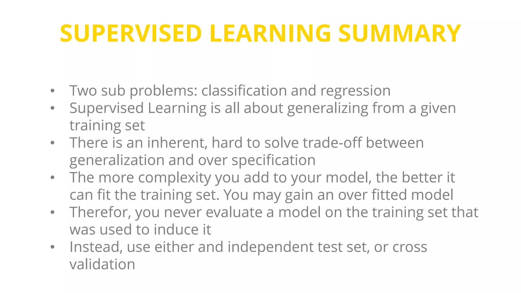 SUPERVISED LEARNING SUMMARY
• Two sub problems: classification and regression
• Supervised Learning is all about generalizing from a given
training set
• There is an inherent, hard to solve trade-off between
generalization and over specification
• The more complexity you add to your model, the better it
can fit the training set. You may gain an over fitted model
• Therefor, you never evaluate a model on the training set that
was used to induce it
• Instead, use either and independent test set, or cross
validation
 