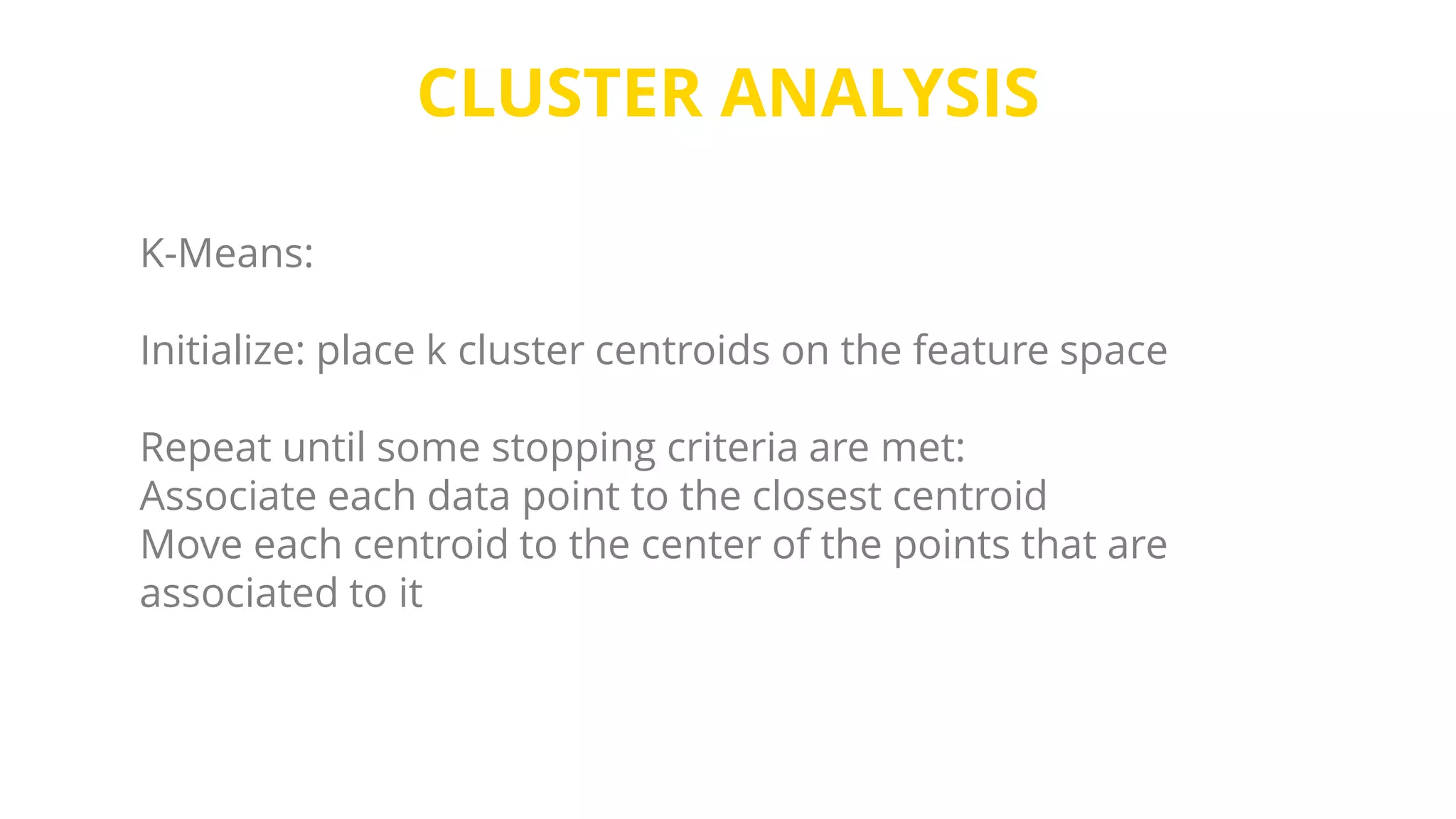 CLUSTER ANALYSIS
K-Means:
Initialize: place k cluster centroids on the feature space
Repeat until some stopping criteria are met:
Associate each data point to the closest centroid
Move each centroid to the center of the points that are
associated to it
 