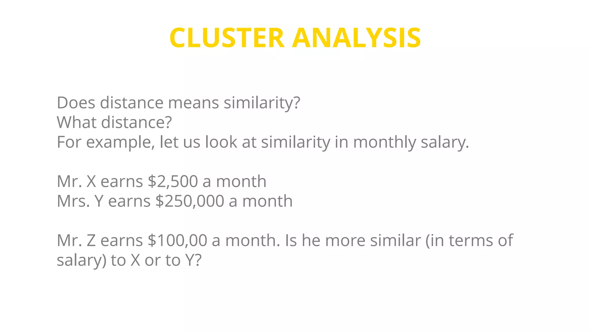 CLUSTER ANALYSIS
Does distance means similarity?
What distance?
For example, let us look at similarity in monthly salary.
Mr. X earns $2,500 a month
Mrs. Y earns $250,000 a month
Mr. Z earns $100,00 a month. Is he more similar (in terms of
salary) to X or to Y?
 