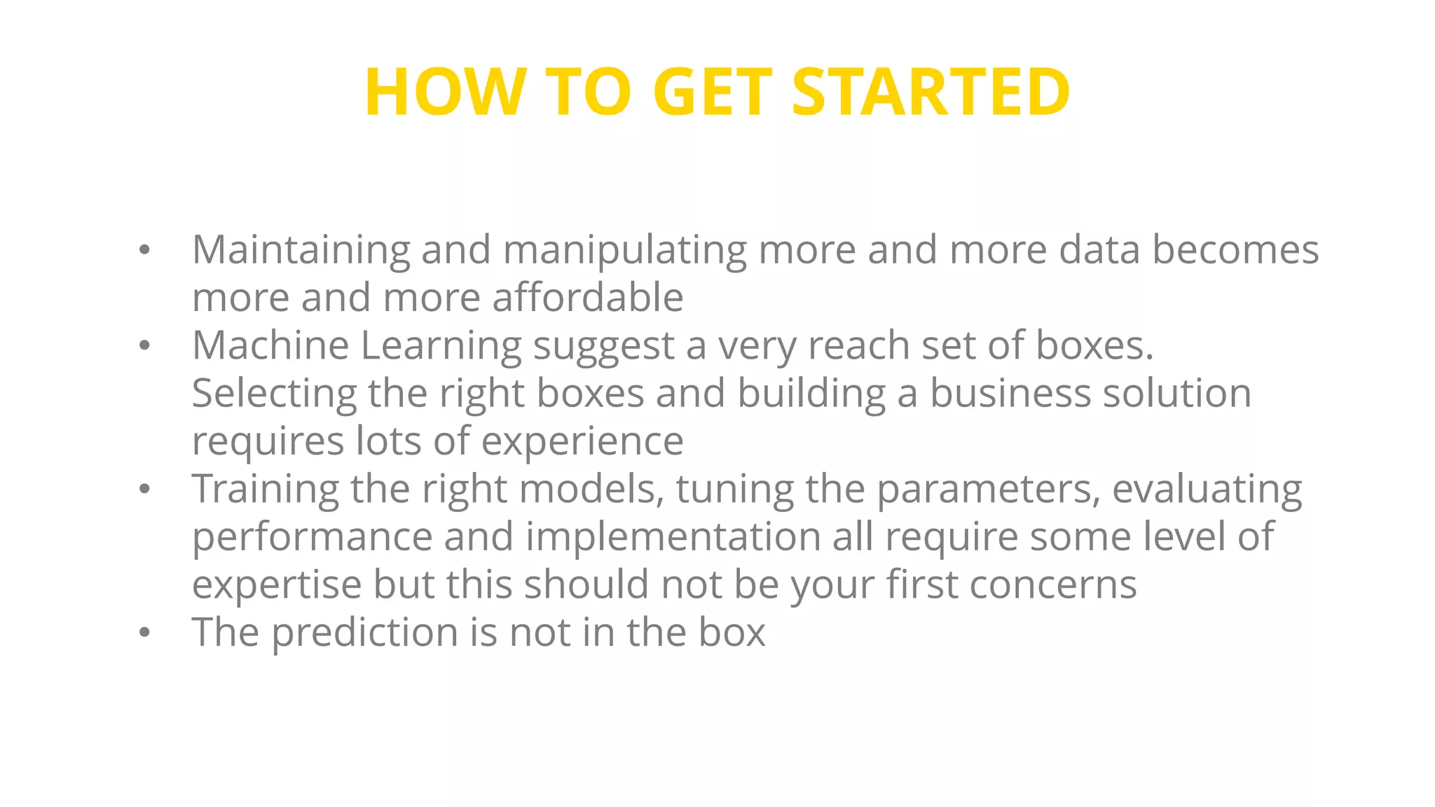 HOW TO GET STARTED
• Maintaining and manipulating more and more data becomes
more and more affordable
• Machine Learning suggest a very reach set of boxes.
Selecting the right boxes and building a business solution
requires lots of experience
• Training the right models, tuning the parameters, evaluating
performance and implementation all require some level of
expertise but this should not be your first concerns
• The prediction is not in the box
 