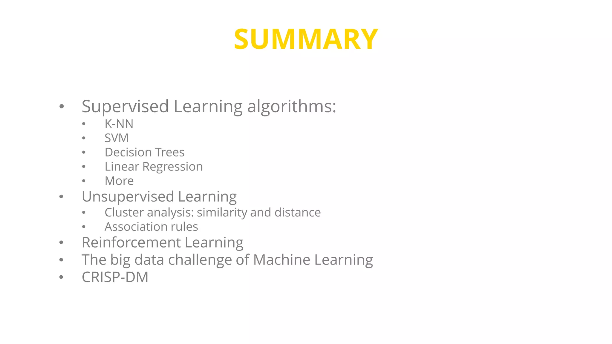 SUMMARY
• Supervised Learning algorithms:
• K-NN
• SVM
• Decision Trees
• Linear Regression
• More
• Unsupervised Learning
• Cluster analysis: similarity and distance
• Association rules
• Reinforcement Learning
• The big data challenge of Machine Learning
• CRISP-DM
 