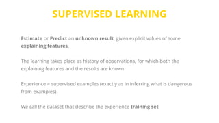 SUPERVISED LEARNING
Estimate or Predict an unknown result, given explicit values of some
explaining features.
The learning takes place as history of observations, for which both the
explaining features and the results are known.
Experience = supervised examples (exactly as in inferring what is dangerous
from examples)
We call the dataset that describe the experience training set
 
