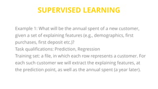 SUPERVISED LEARNING
Example 1: What will be the annual spent of a new customer,
given a set of explaining features (e.g., demographics, first
purchases, first deposit etc.)?
Task qualifications: Prediction, Regression
Training set: a file, in which each row represents a customer. For
each such customer we will extract the explaining features, at
the prediction point, as well as the annual spent (a year later).
 