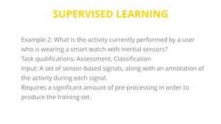 SUPERVISED LEARNING
Example 2: What is the activity currently performed by a user
who is wearing a smart watch with inertial sensors?
Task qualifications: Assessment, Classification
Input: A set of sensor-based signals, along with an annotation of
the activity during each signal.
Requires a significant amount of pre-processing in order to
produce the training set.
 