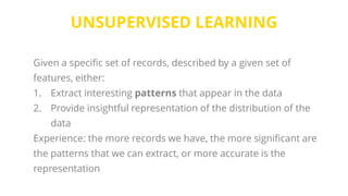 UNSUPERVISED LEARNING
Given a specific set of records, described by a given set of
features, either:
1. Extract interesting patterns that appear in the data
2. Provide insightful representation of the distribution of the
data
Experience: the more records we have, the more significant are
the patterns that we can extract, or more accurate is the
representation
 