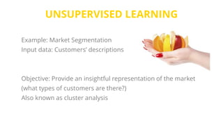 UNSUPERVISED LEARNING
Example: Market Segmentation
Input data: Customers’ descriptions
Objective: Provide an insightful representation of the market
(what types of customers are there?)
Also known as cluster analysis
 