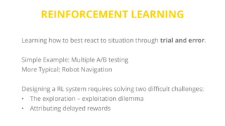 REINFORCEMENT LEARNING
Learning how to best react to situation through trial and error.
Simple Example: Multiple A/B testing
More Typical: Robot Navigation
Designing a RL system requires solving two difficult challenges:
• The exploration – exploitation dilemma
• Attributing delayed rewards
 