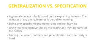 GENERALIZATION VS. SPECIFICATION
• A general concept is built based on the explaining features. The
right set of explaining features is crucial for learning
• Being over specific means memorizing and not learning
• Being too general means being too coarse and missing some of
the details
• Finding the sweet spot between generalization and specificity is
hard
 