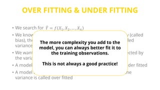 OVER FITTING & UNDER FITTING
• We search for
• We know that in addition to the functional dependency (called
bias), the actual Y values are also affected by noise (called
variance)
• We want the model to learn the bias, but not to be affected by
the variance.
• A model that is too simple to learn the bias is called under fitted
• A model that is overly complex that it adapts itself to the
variance is called over fitted
𝑌 = 𝑓 𝑋1, 𝑋2, … , 𝑋 𝑛
The more complexity you add to the
model, you can always better fit it to
the training observations.
This is not always a good practice!
 