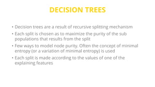 DECISION TREES
• Decision trees are a result of recursive splitting mechanism
• Each split is chosen as to maximize the purity of the sub
populations that results from the split
• Few ways to model node purity. Often the concept of minimal
entropy (or a variation of minimal entropy) is used
• Each split is made according to the values of one of the
explaining features
 