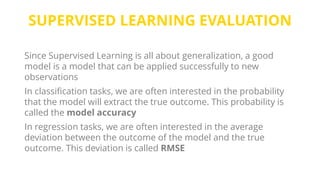 SUPERVISED LEARNING EVALUATION
Since Supervised Learning is all about generalization, a good
model is a model that can be applied successfully to new
observations
In classification tasks, we are often interested in the probability
that the model will extract the true outcome. This probability is
called the model accuracy
In regression tasks, we are often interested in the average
deviation between the outcome of the model and the true
outcome. This deviation is called RMSE
 
