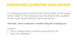 SUPERVISED LEARNING EVALUATION
It is always possible to build an over fitted model. So the quality
of the model on the training set say very little on the capability
of the model to generalize to new observations.
Therefor, never evaluate a model using the training set
Instead:
• Use an independent (randomly selected) test set
• Use cross validation
 