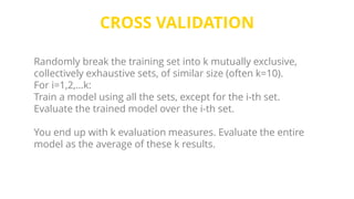 CROSS VALIDATION
Randomly break the training set into k mutually exclusive,
collectively exhaustive sets, of similar size (often k=10).
For i=1,2,…k:
Train a model using all the sets, except for the i-th set.
Evaluate the trained model over the i-th set.
You end up with k evaluation measures. Evaluate the entire
model as the average of these k results.
 