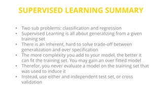 SUPERVISED LEARNING SUMMARY
• Two sub problems: classification and regression
• Supervised Learning is all about generalizing from a given
training set
• There is an inherent, hard to solve trade-off between
generalization and over specification
• The more complexity you add to your model, the better it
can fit the training set. You may gain an over fitted model
• Therefor, you never evaluate a model on the training set that
was used to induce it
• Instead, use either and independent test set, or cross
validation
 