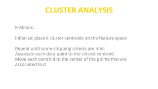 CLUSTER ANALYSIS
K-Means:
Initialize: place k cluster centroids on the feature space
Repeat until some stopping criteria are met:
Associate each data point to the closest centroid
Move each centroid to the center of the points that are
associated to it
 