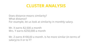 CLUSTER ANALYSIS
Does distance means similarity?
What distance?
For example, let us look at similarity in monthly salary.
Mr. X earns $2,500 a month
Mrs. Y earns $250,000 a month
Mr. Z earns $100,00 a month. Is he more similar (in terms of
salary) to X or to Y?
 