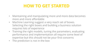 HOW TO GET STARTED
• Maintaining and manipulating more and more data becomes
more and more affordable
• Machine Learning suggest a very reach set of boxes.
Selecting the right boxes and building a business solution
requires lots of experience
• Training the right models, tuning the parameters, evaluating
performance and implementation all require some level of
expertise but this should not be your first concerns
• The prediction is not in the box
 