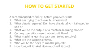 HOW TO GET STARTED
A recommended checklist, before you even start:
1. What am trying to achieve, businesswise?
2. What data it requires? Do I have this data? Am I allowed to
use it?
3. What will be the output of a machine learning model?
4. Can my operations use that output? How?
5. What machine learning task am I trying to solve?
6. What are the success criteria?
7. Who will be the ones to run the project?
8. How long will it take? How much will it cost?
 