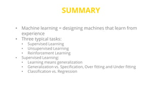 SUMMARY
• Machine learning = designing machines that learn from
experience
• Three typical tasks:
• Supervised Learning
• Unsupervised Learning
• Reinforcement Learning
• Supervised Learning:
• Learning means generalization
• Generalization vs. Specification, Over fitting and Under fitting
• Classification vs. Regression
 