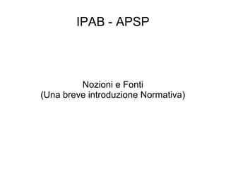 IPAB - APSP
Nozioni e Fonti
(Una breve introduzione Normativa)
 
