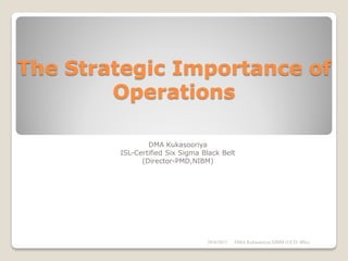 The Strategic Importance of
Operations
DMA Kukasooriya
ISL-Certified Six Sigma Black Belt
(Director-PMD,NIBM)
28/6/2015 DMA Kulasooriya,NIBM (UCD -BSc)
 