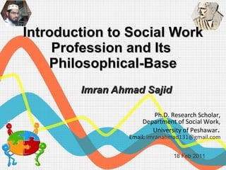 Introduction to Social Work Profession and Its  Philosophical-Base Imran Ahmad Sajid 18 Feb 2011 Ph.D. Research Scholar,  Department of Social Work,  University of Peshawar .  Email:  [email_address]   