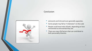 Conclusion
• extroverts and introverts are generally opposites.
• Some people may fall as “in between” on the scale
• People could have traits of both, depending on how
introverted to extroverted they are.
• There are many life factors that can contribute to
both personality theories.
12
 