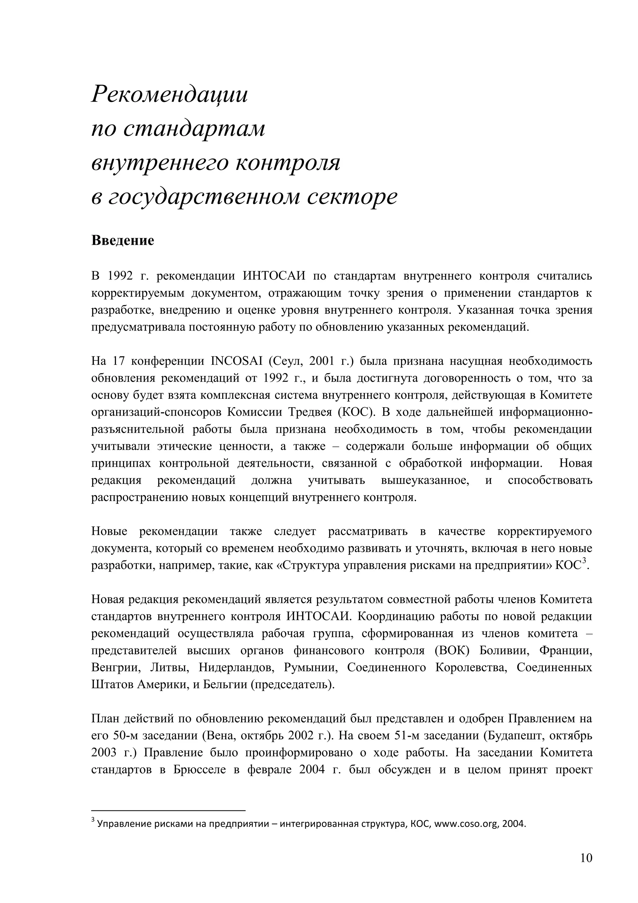 10
Рекомендации
по стандартам
внутреннего контроля
в государственном секторе
Введение
В 1992 г. рекомендации ИНТОСАИ по стандартам внутреннего контроля считались
корректируемым документом, отражающим точку зрения о применении стандартов к
разработке, внедрению и оценке уровня внутреннего контроля. Указанная точка зрения
предусматривала постоянную работу по обновлению указанных рекомендаций.
На 17 конференции INCOSAI (Сеул, 2001 г.) была признана насущная необходимость
обновления рекомендаций от 1992 г., и была достигнута договоренность о том, что за
основу будет взята комплексная система внутреннего контроля, действующая в Комитете
организаций-спонсоров Комиссии Тредвея (КОС). В ходе дальнейшей информационно-
разъяснительной работы была признана необходимость в том, чтобы рекомендации
учитывали этические ценности, а также – содержали больше информации об общих
принципах контрольной деятельности, связанной с обработкой информации. Новая
редакция рекомендаций должна учитывать вышеуказанное, и способствовать
распространению новых концепций внутреннего контроля.
Новые рекомендации также следует рассматривать в качестве корректируемого
документа, который со временем необходимо развивать и уточнять, включая в него новые
разработки, например, такие, как «Структура управления рисками на предприятии» КОС3
.
Новая редакция рекомендаций является результатом совместной работы членов Комитета
стандартов внутреннего контроля ИНТОСАИ. Координацию работы по новой редакции
рекомендаций осуществляла рабочая группа, сформированная из членов комитета –
представителей высших органов финансового контроля (ВОК) Боливии, Франции,
Венгрии, Литвы, Нидерландов, Румынии, Соединенного Королевства, Соединенных
Штатов Америки, и Бельгии (председатель).
План действий по обновлению рекомендаций был представлен и одобрен Правлением на
его 50-м заседании (Вена, октябрь 2002 г.). На своем 51-м заседании (Будапешт, октябрь
2003 г.) Правление было проинформировано о ходе работы. На заседании Комитета
стандартов в Брюсселе в феврале 2004 г. был обсужден и в целом принят проект
3
Управление рисками на предприятии – интегрированная структура, КОС, www.coso.org, 2004.
 