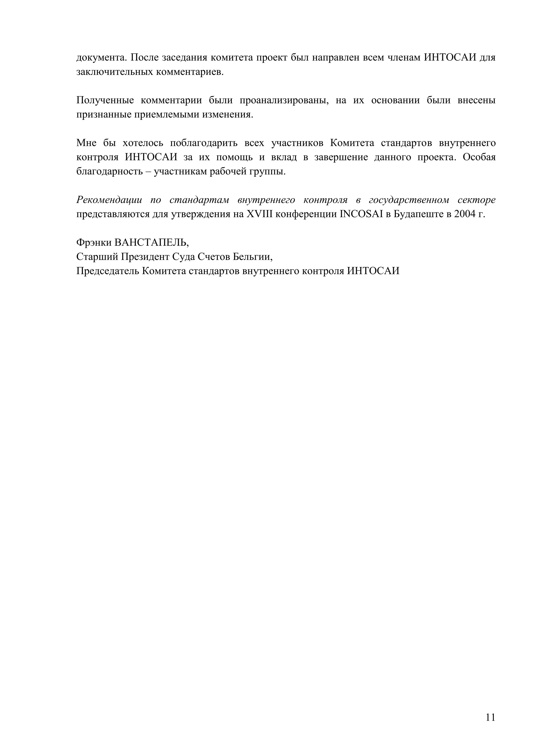 11
документа. После заседания комитета проект был направлен всем членам ИНТОСАИ для
заключительных комментариев.
Полученные комментарии были проанализированы, на их основании были внесены
признанные приемлемыми изменения.
Мне бы хотелось поблагодарить всех участников Комитета стандартов внутреннего
контроля ИНТОСАИ за их помощь и вклад в завершение данного проекта. Особая
благодарность – участникам рабочей группы.
Рекомендации по стандартам внутреннего контроля в государственном секторе
представляются для утверждения на XVIII конференции INCOSAI в Будапеште в 2004 г.
Фрэнки ВАНСТАПЕЛЬ,
Старший Президент Суда Счетов Бельгии,
Председатель Комитета стандартов внутреннего контроля ИНТОСАИ
 