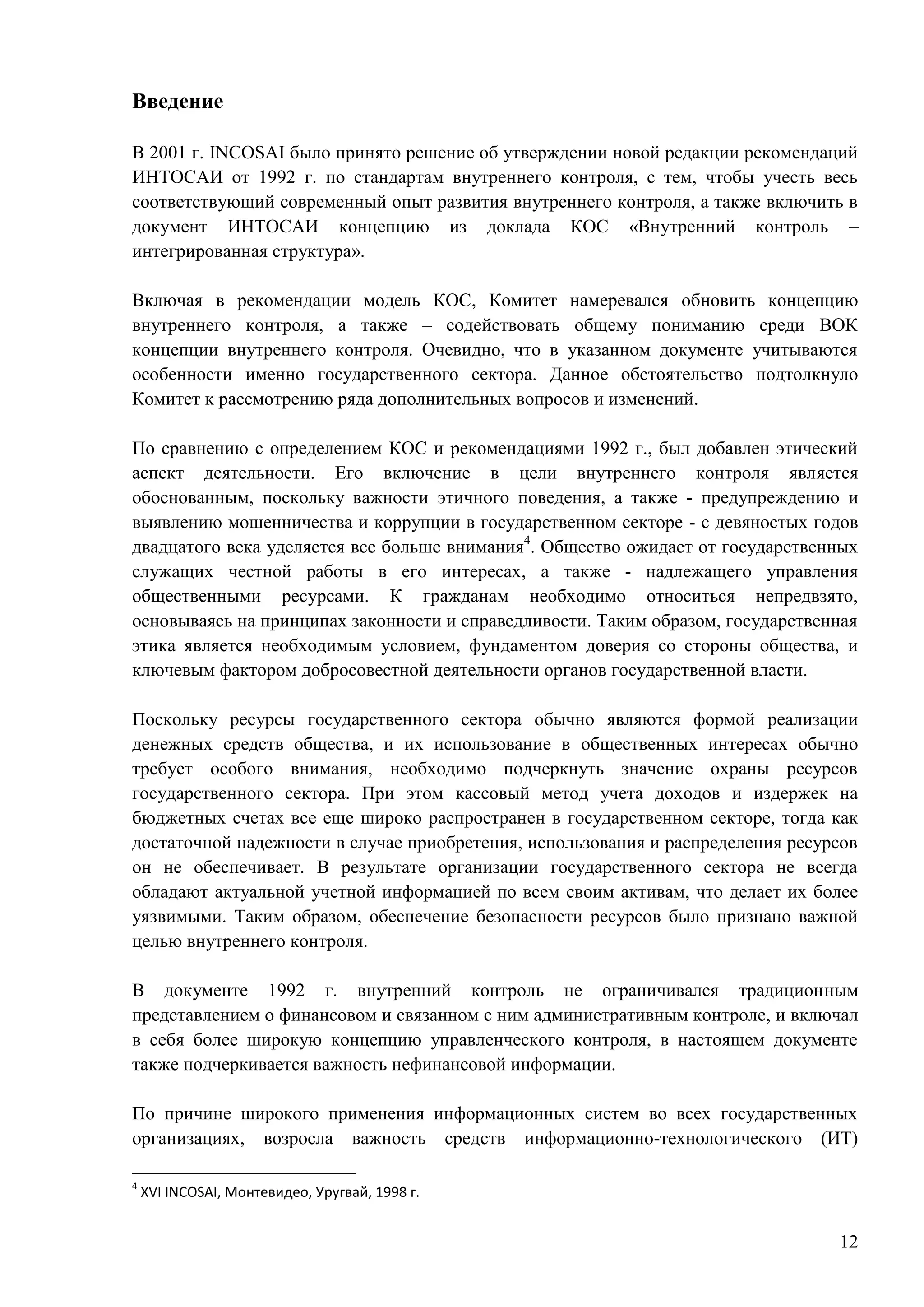 12
Введение
В 2001 г. INCOSAI было принято решение об утверждении новой редакции рекомендаций
ИНТОСАИ от 1992 г. по стандартам внутреннего контроля, с тем, чтобы учесть весь
соответствующий современный опыт развития внутреннего контроля, а также включить в
документ ИНТОСАИ концепцию из доклада КОС «Внутренний контроль –
интегрированная структура».
Включая в рекомендации модель КОС, Комитет намеревался обновить концепцию
внутреннего контроля, а также – содействовать общему пониманию среди ВОК
концепции внутреннего контроля. Очевидно, что в указанном документе учитываются
особенности именно государственного сектора. Данное обстоятельство подтолкнуло
Комитет к рассмотрению ряда дополнительных вопросов и изменений.
По сравнению с определением КОС и рекомендациями 1992 г., был добавлен этический
аспект деятельности. Его включение в цели внутреннего контроля является
обоснованным, поскольку важности этичного поведения, а также - предупреждению и
выявлению мошенничества и коррупции в государственном секторе - с девяностых годов
двадцатого века уделяется все больше внимания4
. Общество ожидает от государственных
служащих честной работы в его интересах, а также - надлежащего управления
общественными ресурсами. К гражданам необходимо относиться непредвзято,
основываясь на принципах законности и справедливости. Таким образом, государственная
этика является необходимым условием, фундаментом доверия со стороны общества, и
ключевым фактором добросовестной деятельности органов государственной власти.
Поскольку ресурсы государственного сектора обычно являются формой реализации
денежных средств общества, и их использование в общественных интересах обычно
требует особого внимания, необходимо подчеркнуть значение охраны ресурсов
государственного сектора. При этом кассовый метод учета доходов и издержек на
бюджетных счетах все еще широко распространен в государственном секторе, тогда как
достаточной надежности в случае приобретения, использования и распределения ресурсов
он не обеспечивает. В результате организации государственного сектора не всегда
обладают актуальной учетной информацией по всем своим активам, что делает их более
уязвимыми. Таким образом, обеспечение безопасности ресурсов было признано важной
целью внутреннего контроля.
В документе 1992 г. внутренний контроль не ограничивался традиционным
представлением о финансовом и связанном с ним административным контроле, и включал
в себя более широкую концепцию управленческого контроля, в настоящем документе
также подчеркивается важность нефинансовой информации.
По причине широкого применения информационных систем во всех государственных
организациях, возросла важность средств информационно-технологического (ИТ)
4
XVI INCOSAI, Монтевидео, Уругвай, 1998 г.
 