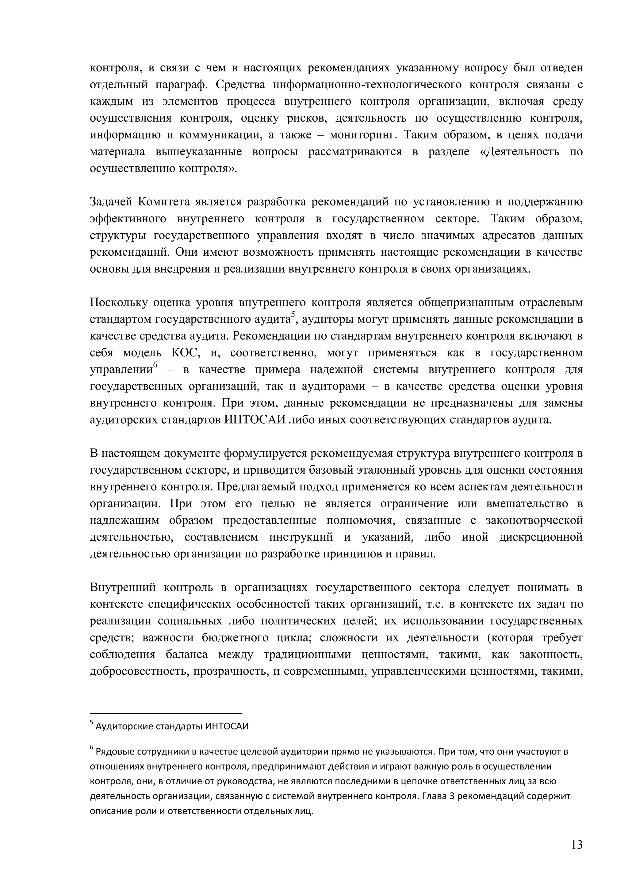 13
контроля, в связи с чем в настоящих рекомендациях указанному вопросу был отведен
отдельный параграф. Средства информационно-технологического контроля связаны с
каждым из элементов процесса внутреннего контроля организации, включая среду
осуществления контроля, оценку рисков, деятельность по осуществлению контроля,
информацию и коммуникации, а также – мониторинг. Таким образом, в целях подачи
материала вышеуказанные вопросы рассматриваются в разделе «Деятельность по
осуществлению контроля».
Задачей Комитета является разработка рекомендаций по установлению и поддержанию
эффективного внутреннего контроля в государственном секторе. Таким образом,
структуры государственного управления входят в число значимых адресатов данных
рекомендаций. Они имеют возможность применять настоящие рекомендации в качестве
основы для внедрения и реализации внутреннего контроля в своих организациях.
Поскольку оценка уровня внутреннего контроля является общепризнанным отраслевым
стандартом государственного аудита5
, аудиторы могут применять данные рекомендации в
качестве средства аудита. Рекомендации по стандартам внутреннего контроля включают в
себя модель КОС, и, соответственно, могут применяться как в государственном
управлении6
– в качестве примера надежной системы внутреннего контроля для
государственных организаций, так и аудиторами – в качестве средства оценки уровня
внутреннего контроля. При этом, данные рекомендации не предназначены для замены
аудиторских стандартов ИНТОСАИ либо иных соответствующих стандартов аудита.
В настоящем документе формулируется рекомендуемая структура внутреннего контроля в
государственном секторе, и приводится базовый эталонный уровень для оценки состояния
внутреннего контроля. Предлагаемый подход применяется ко всем аспектам деятельности
организации. При этом его целью не является ограничение или вмешательство в
надлежащим образом предоставленные полномочия, связанные с законотворческой
деятельностью, составлением инструкций и указаний, либо иной дискреционной
деятельностью организации по разработке принципов и правил.
Внутренний контроль в организациях государственного сектора следует понимать в
контексте специфических особенностей таких организаций, т.е. в контексте их задач по
реализации социальных либо политических целей; их использовании государственных
средств; важности бюджетного цикла; сложности их деятельности (которая требует
соблюдения баланса между традиционными ценностями, такими, как законность,
добросовестность, прозрачность, и современными, управленческими ценностями, такими,
5
Аудиторские стандарты ИНТОСАИ
6
Рядовые сотрудники в качестве целевой аудитории прямо не указываются. При том, что они участвуют в
отношениях внутреннего контроля, предпринимают действия и играют важную роль в осуществлении
контроля, они, в отличие от руководства, не являются последними в цепочке ответственных лиц за всю
деятельность организации, связанную с системой внутреннего контроля. Глава 3 рекомендаций содержит
описание роли и ответственности отдельных лиц.
 