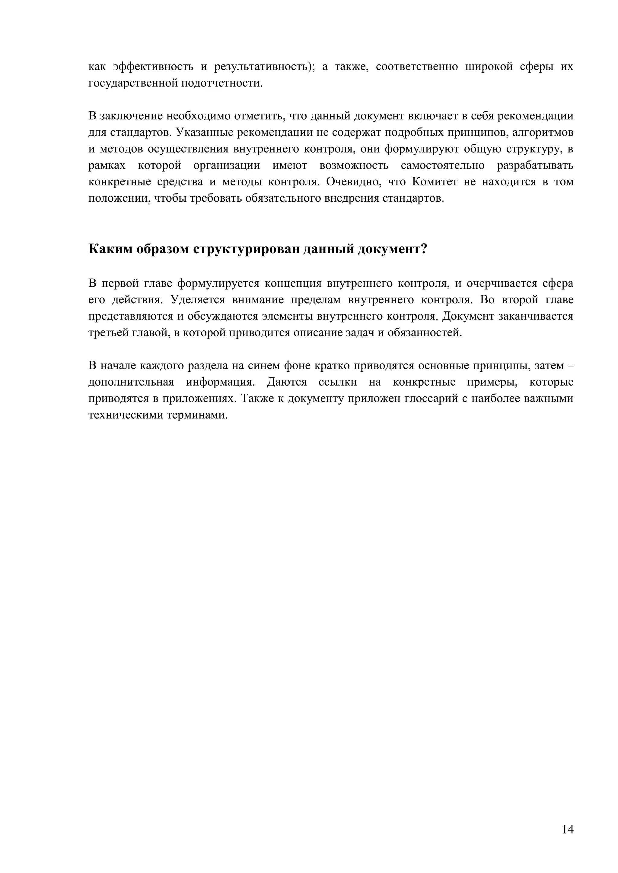 14
как эффективность и результативность); а также, соответственно широкой сферы их
государственной подотчетности.
В заключение необходимо отметить, что данный документ включает в себя рекомендации
для стандартов. Указанные рекомендации не содержат подробных принципов, алгоритмов
и методов осуществления внутреннего контроля, они формулируют общую структуру, в
рамках которой организации имеют возможность самостоятельно разрабатывать
конкретные средства и методы контроля. Очевидно, что Комитет не находится в том
положении, чтобы требовать обязательного внедрения стандартов.
Каким образом структурирован данный документ?
В первой главе формулируется концепция внутреннего контроля, и очерчивается сфера
его действия. Уделяется внимание пределам внутреннего контроля. Во второй главе
представляются и обсуждаются элементы внутреннего контроля. Документ заканчивается
третьей главой, в которой приводится описание задач и обязанностей.
В начале каждого раздела на синем фоне кратко приводятся основные принципы, затем –
дополнительная информация. Даются ссылки на конкретные примеры, которые
приводятся в приложениях. Также к документу приложен глоссарий с наиболее важными
техническими терминами.
 
