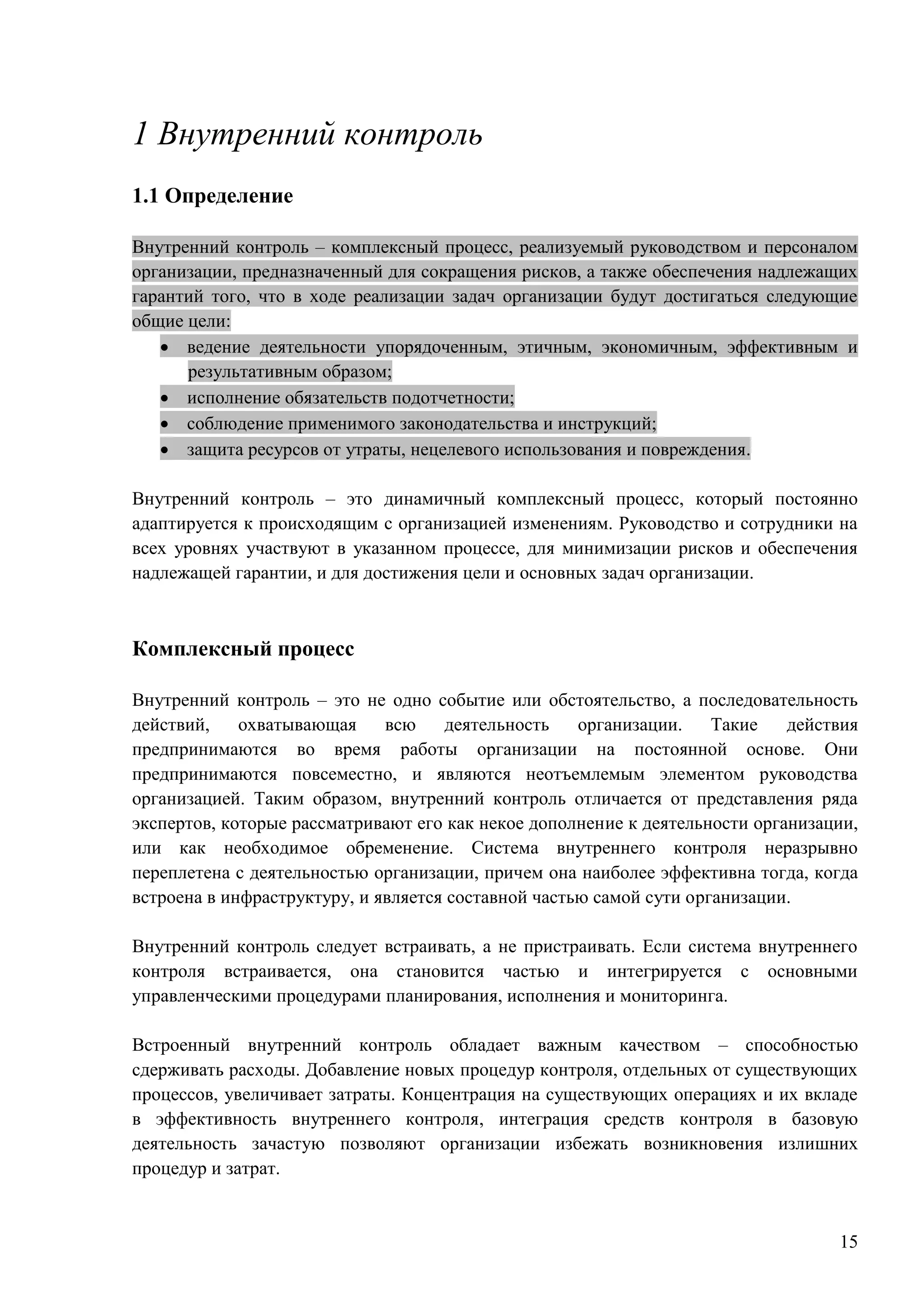 15
1 Внутренний контроль
1.1 Определение
Внутренний контроль – комплексный процесс, реализуемый руководством и персоналом
организации, предназначенный для сокращения рисков, а также обеспечения надлежащих
гарантий того, что в ходе реализации задач организации будут достигаться следующие
общие цели:
 ведение деятельности упорядоченным, этичным, экономичным, эффективным и
результативным образом;
 исполнение обязательств подотчетности;
 соблюдение применимого законодательства и инструкций;
 защита ресурсов от утраты, нецелевого использования и повреждения.
Внутренний контроль – это динамичный комплексный процесс, который постоянно
адаптируется к происходящим с организацией изменениям. Руководство и сотрудники на
всех уровнях участвуют в указанном процессе, для минимизации рисков и обеспечения
надлежащей гарантии, и для достижения цели и основных задач организации.
Комплексный процесс
Внутренний контроль – это не одно событие или обстоятельство, а последовательность
действий, охватывающая всю деятельность организации. Такие действия
предпринимаются во время работы организации на постоянной основе. Они
предпринимаются повсеместно, и являются неотъемлемым элементом руководства
организацией. Таким образом, внутренний контроль отличается от представления ряда
экспертов, которые рассматривают его как некое дополнение к деятельности организации,
или как необходимое обременение. Система внутреннего контроля неразрывно
переплетена с деятельностью организации, причем она наиболее эффективна тогда, когда
встроена в инфраструктуру, и является составной частью самой сути организации.
Внутренний контроль следует встраивать, а не пристраивать. Если система внутреннего
контроля встраивается, она становится частью и интегрируется с основными
управленческими процедурами планирования, исполнения и мониторинга.
Встроенный внутренний контроль обладает важным качеством – способностью
сдерживать расходы. Добавление новых процедур контроля, отдельных от существующих
процессов, увеличивает затраты. Концентрация на существующих операциях и их вкладе
в эффективность внутреннего контроля, интеграция средств контроля в базовую
деятельность зачастую позволяют организации избежать возникновения излишних
процедур и затрат.
 