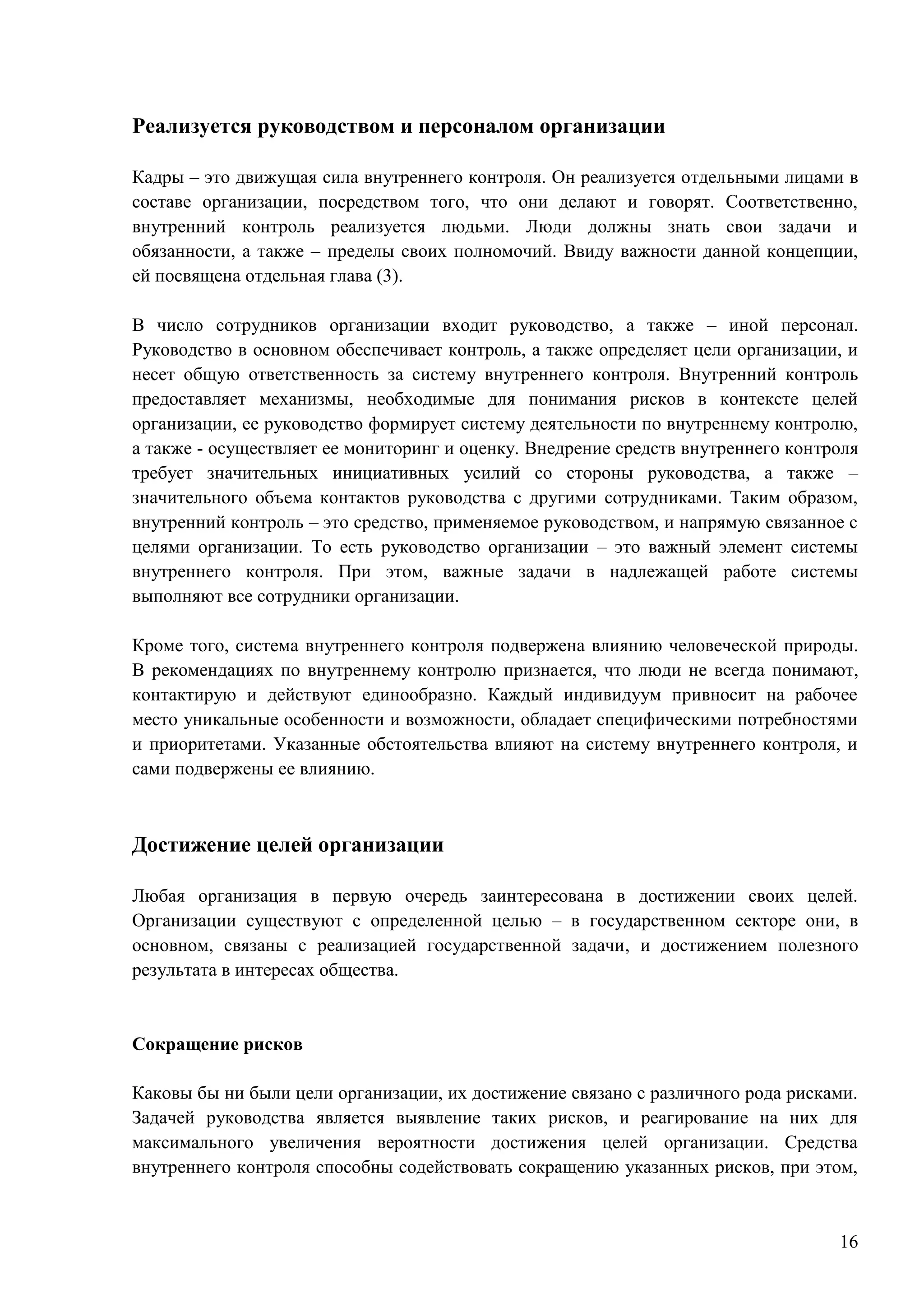 16
Реализуется руководством и персоналом организации
Кадры – это движущая сила внутреннего контроля. Он реализуется отдельными лицами в
составе организации, посредством того, что они делают и говорят. Соответственно,
внутренний контроль реализуется людьми. Люди должны знать свои задачи и
обязанности, а также – пределы своих полномочий. Ввиду важности данной концепции,
ей посвящена отдельная глава (3).
В число сотрудников организации входит руководство, а также – иной персонал.
Руководство в основном обеспечивает контроль, а также определяет цели организации, и
несет общую ответственность за систему внутреннего контроля. Внутренний контроль
предоставляет механизмы, необходимые для понимания рисков в контексте целей
организации, ее руководство формирует систему деятельности по внутреннему контролю,
а также - осуществляет ее мониторинг и оценку. Внедрение средств внутреннего контроля
требует значительных инициативных усилий со стороны руководства, а также –
значительного объема контактов руководства с другими сотрудниками. Таким образом,
внутренний контроль – это средство, применяемое руководством, и напрямую связанное с
целями организации. То есть руководство организации – это важный элемент системы
внутреннего контроля. При этом, важные задачи в надлежащей работе системы
выполняют все сотрудники организации.
Кроме того, система внутреннего контроля подвержена влиянию человеческой природы.
В рекомендациях по внутреннему контролю признается, что люди не всегда понимают,
контактирую и действуют единообразно. Каждый индивидуум привносит на рабочее
место уникальные особенности и возможности, обладает специфическими потребностями
и приоритетами. Указанные обстоятельства влияют на систему внутреннего контроля, и
сами подвержены ее влиянию.
Достижение целей организации
Любая организация в первую очередь заинтересована в достижении своих целей.
Организации существуют с определенной целью – в государственном секторе они, в
основном, связаны с реализацией государственной задачи, и достижением полезного
результата в интересах общества.
Сокращение рисков
Каковы бы ни были цели организации, их достижение связано с различного рода рисками.
Задачей руководства является выявление таких рисков, и реагирование на них для
максимального увеличения вероятности достижения целей организации. Средства
внутреннего контроля способны содействовать сокращению указанных рисков, при этом,
 