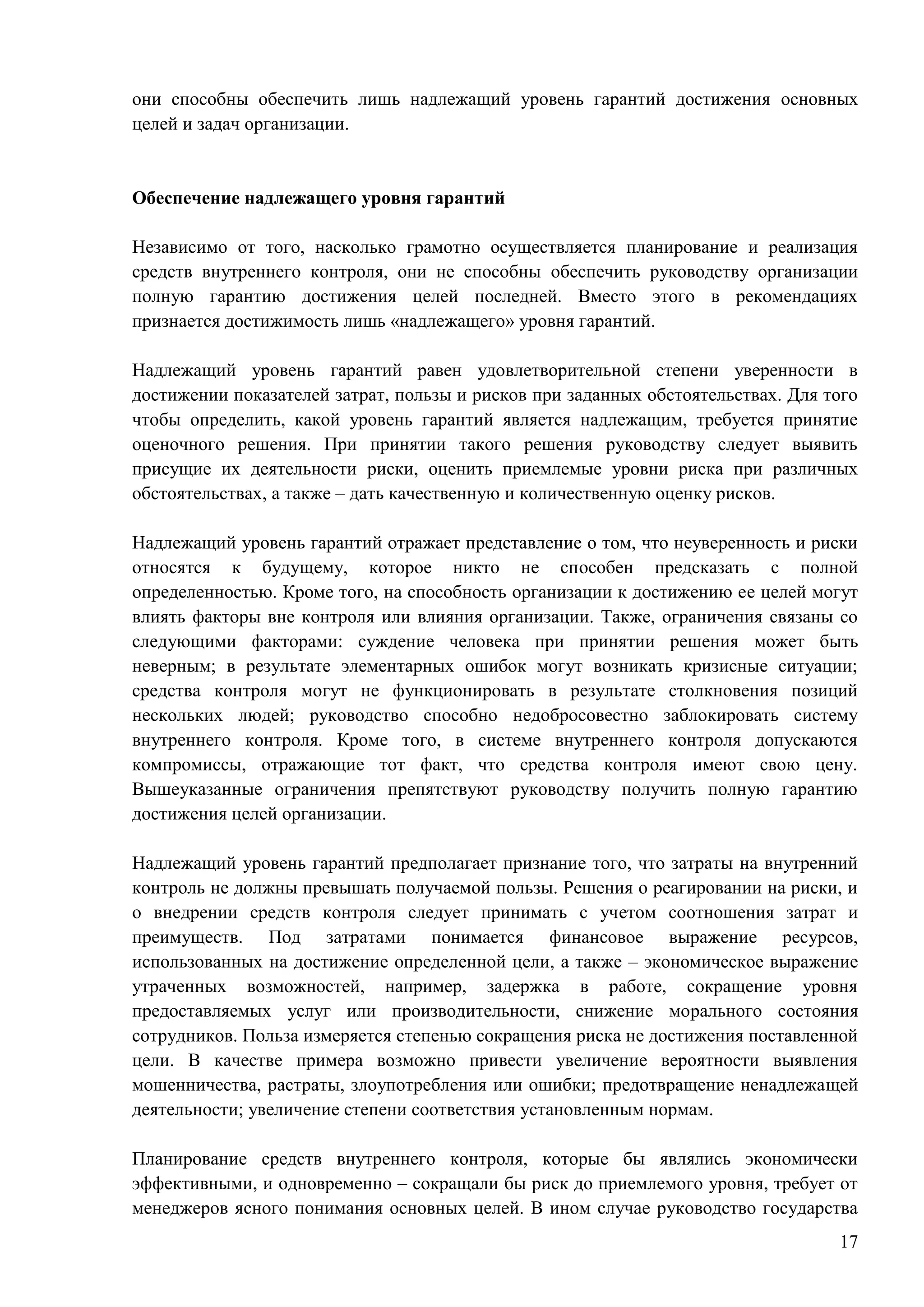 17
они способны обеспечить лишь надлежащий уровень гарантий достижения основных
целей и задач организации.
Обеспечение надлежащего уровня гарантий
Независимо от того, насколько грамотно осуществляется планирование и реализация
средств внутреннего контроля, они не способны обеспечить руководству организации
полную гарантию достижения целей последней. Вместо этого в рекомендациях
признается достижимость лишь «надлежащего» уровня гарантий.
Надлежащий уровень гарантий равен удовлетворительной степени уверенности в
достижении показателей затрат, пользы и рисков при заданных обстоятельствах. Для того
чтобы определить, какой уровень гарантий является надлежащим, требуется принятие
оценочного решения. При принятии такого решения руководству следует выявить
присущие их деятельности риски, оценить приемлемые уровни риска при различных
обстоятельствах, а также – дать качественную и количественную оценку рисков.
Надлежащий уровень гарантий отражает представление о том, что неуверенность и риски
относятся к будущему, которое никто не способен предсказать с полной
определенностью. Кроме того, на способность организации к достижению ее целей могут
влиять факторы вне контроля или влияния организации. Также, ограничения связаны со
следующими факторами: суждение человека при принятии решения может быть
неверным; в результате элементарных ошибок могут возникать кризисные ситуации;
средства контроля могут не функционировать в результате столкновения позиций
нескольких людей; руководство способно недобросовестно заблокировать систему
внутреннего контроля. Кроме того, в системе внутреннего контроля допускаются
компромиссы, отражающие тот факт, что средства контроля имеют свою цену.
Вышеуказанные ограничения препятствуют руководству получить полную гарантию
достижения целей организации.
Надлежащий уровень гарантий предполагает признание того, что затраты на внутренний
контроль не должны превышать получаемой пользы. Решения о реагировании на риски, и
о внедрении средств контроля следует принимать с учетом соотношения затрат и
преимуществ. Под затратами понимается финансовое выражение ресурсов,
использованных на достижение определенной цели, а также – экономическое выражение
утраченных возможностей, например, задержка в работе, сокращение уровня
предоставляемых услуг или производительности, снижение морального состояния
сотрудников. Польза измеряется степенью сокращения риска не достижения поставленной
цели. В качестве примера возможно привести увеличение вероятности выявления
мошенничества, растраты, злоупотребления или ошибки; предотвращение ненадлежащей
деятельности; увеличение степени соответствия установленным нормам.
Планирование средств внутреннего контроля, которые бы являлись экономически
эффективными, и одновременно – сокращали бы риск до приемлемого уровня, требует от
менеджеров ясного понимания основных целей. В ином случае руководство государства
 