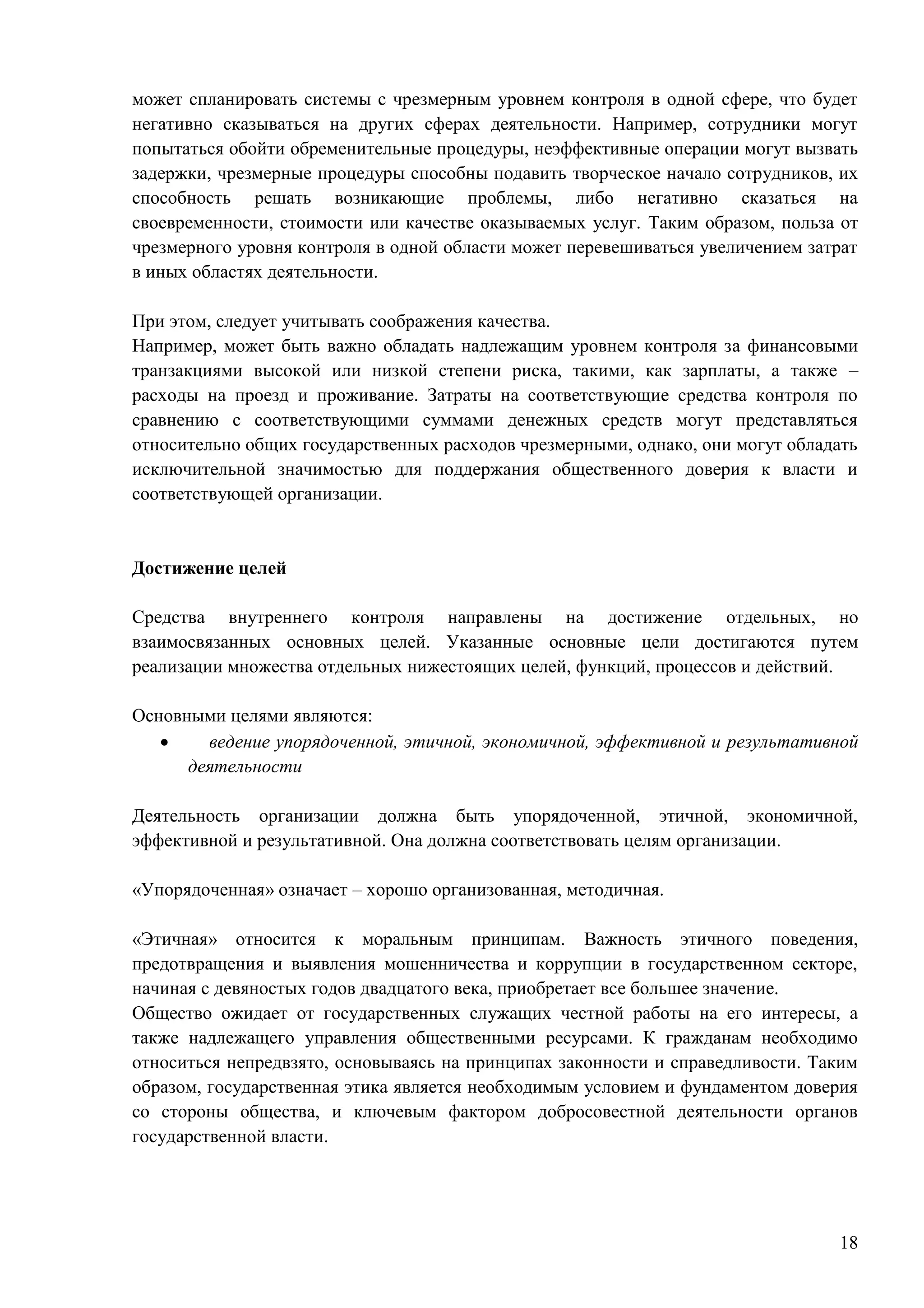 18
может спланировать системы с чрезмерным уровнем контроля в одной сфере, что будет
негативно сказываться на других сферах деятельности. Например, сотрудники могут
попытаться обойти обременительные процедуры, неэффективные операции могут вызвать
задержки, чрезмерные процедуры способны подавить творческое начало сотрудников, их
способность решать возникающие проблемы, либо негативно сказаться на
своевременности, стоимости или качестве оказываемых услуг. Таким образом, польза от
чрезмерного уровня контроля в одной области может перевешиваться увеличением затрат
в иных областях деятельности.
При этом, следует учитывать соображения качества.
Например, может быть важно обладать надлежащим уровнем контроля за финансовыми
транзакциями высокой или низкой степени риска, такими, как зарплаты, а также –
расходы на проезд и проживание. Затраты на соответствующие средства контроля по
сравнению с соответствующими суммами денежных средств могут представляться
относительно общих государственных расходов чрезмерными, однако, они могут обладать
исключительной значимостью для поддержания общественного доверия к власти и
соответствующей организации.
Достижение целей
Средства внутреннего контроля направлены на достижение отдельных, но
взаимосвязанных основных целей. Указанные основные цели достигаются путем
реализации множества отдельных нижестоящих целей, функций, процессов и действий.
Основными целями являются:
 ведение упорядоченной, этичной, экономичной, эффективной и результативной
деятельности
Деятельность организации должна быть упорядоченной, этичной, экономичной,
эффективной и результативной. Она должна соответствовать целям организации.
«Упорядоченная» означает – хорошо организованная, методичная.
«Этичная» относится к моральным принципам. Важность этичного поведения,
предотвращения и выявления мошенничества и коррупции в государственном секторе,
начиная с девяностых годов двадцатого века, приобретает все большее значение.
Общество ожидает от государственных служащих честной работы на его интересы, а
также надлежащего управления общественными ресурсами. К гражданам необходимо
относиться непредвзято, основываясь на принципах законности и справедливости. Таким
образом, государственная этика является необходимым условием и фундаментом доверия
со стороны общества, и ключевым фактором добросовестной деятельности органов
государственной власти.
 