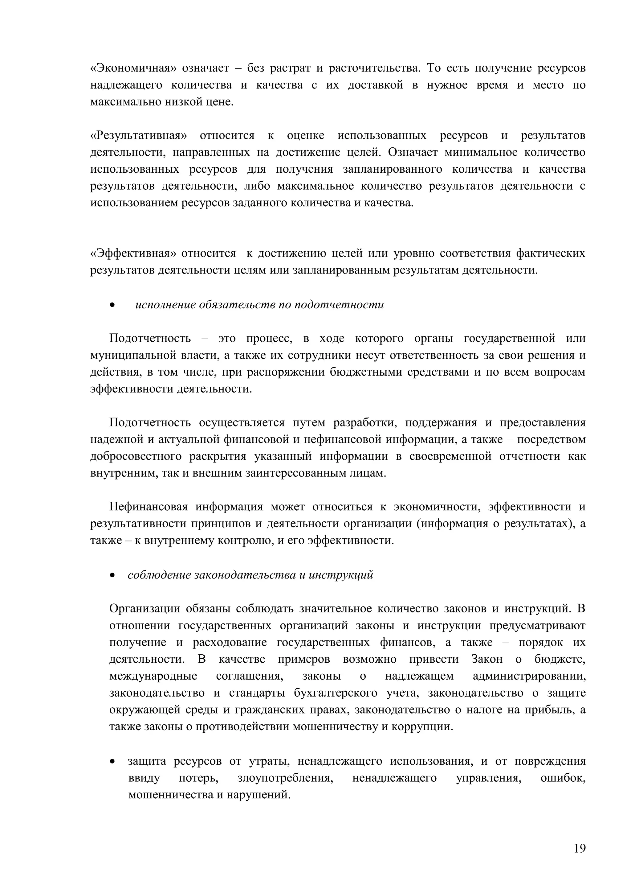 19
«Экономичная» означает – без растрат и расточительства. То есть получение ресурсов
надлежащего количества и качества с их доставкой в нужное время и место по
максимально низкой цене.
«Результативная» относится к оценке использованных ресурсов и результатов
деятельности, направленных на достижение целей. Означает минимальное количество
использованных ресурсов для получения запланированного количества и качества
результатов деятельности, либо максимальное количество результатов деятельности с
использованием ресурсов заданного количества и качества.
«Эффективная» относится к достижению целей или уровню соответствия фактических
результатов деятельности целям или запланированным результатам деятельности.
 исполнение обязательств по подотчетности
Подотчетность – это процесс, в ходе которого органы государственной или
муниципальной власти, а также их сотрудники несут ответственность за свои решения и
действия, в том числе, при распоряжении бюджетными средствами и по всем вопросам
эффективности деятельности.
Подотчетность осуществляется путем разработки, поддержания и предоставления
надежной и актуальной финансовой и нефинансовой информации, а также – посредством
добросовестного раскрытия указанный информации в своевременной отчетности как
внутренним, так и внешним заинтересованным лицам.
Нефинансовая информация может относиться к экономичности, эффективности и
результативности принципов и деятельности организации (информация о результатах), а
также – к внутреннему контролю, и его эффективности.
 соблюдение законодательства и инструкций
Организации обязаны соблюдать значительное количество законов и инструкций. В
отношении государственных организаций законы и инструкции предусматривают
получение и расходование государственных финансов, а также – порядок их
деятельности. В качестве примеров возможно привести Закон о бюджете,
международные соглашения, законы о надлежащем администрировании,
законодательство и стандарты бухгалтерского учета, законодательство о защите
окружающей среды и гражданских правах, законодательство о налоге на прибыль, а
также законы о противодействии мошенничеству и коррупции.
 защита ресурсов от утраты, ненадлежащего использования, и от повреждения
ввиду потерь, злоупотребления, ненадлежащего управления, ошибок,
мошенничества и нарушений.
 