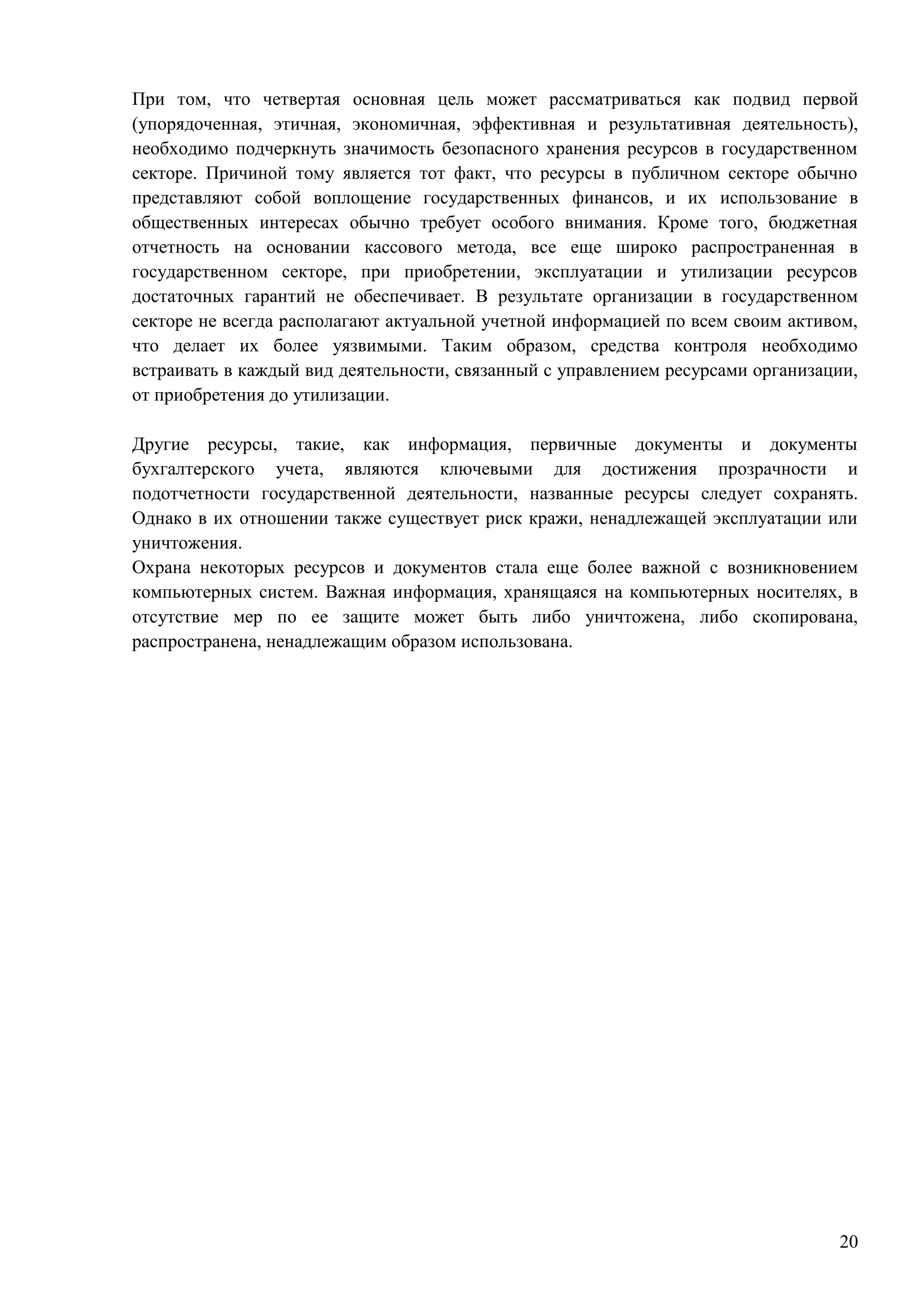 20
При том, что четвертая основная цель может рассматриваться как подвид первой
(упорядоченная, этичная, экономичная, эффективная и результативная деятельность),
необходимо подчеркнуть значимость безопасного хранения ресурсов в государственном
секторе. Причиной тому является тот факт, что ресурсы в публичном секторе обычно
представляют собой воплощение государственных финансов, и их использование в
общественных интересах обычно требует особого внимания. Кроме того, бюджетная
отчетность на основании кассового метода, все еще широко распространенная в
государственном секторе, при приобретении, эксплуатации и утилизации ресурсов
достаточных гарантий не обеспечивает. В результате организации в государственном
секторе не всегда располагают актуальной учетной информацией по всем своим активом,
что делает их более уязвимыми. Таким образом, средства контроля необходимо
встраивать в каждый вид деятельности, связанный с управлением ресурсами организации,
от приобретения до утилизации.
Другие ресурсы, такие, как информация, первичные документы и документы
бухгалтерского учета, являются ключевыми для достижения прозрачности и
подотчетности государственной деятельности, названные ресурсы следует сохранять.
Однако в их отношении также существует риск кражи, ненадлежащей эксплуатации или
уничтожения.
Охрана некоторых ресурсов и документов стала еще более важной с возникновением
компьютерных систем. Важная информация, хранящаяся на компьютерных носителях, в
отсутствие мер по ее защите может быть либо уничтожена, либо скопирована,
распространена, ненадлежащим образом использована.
 