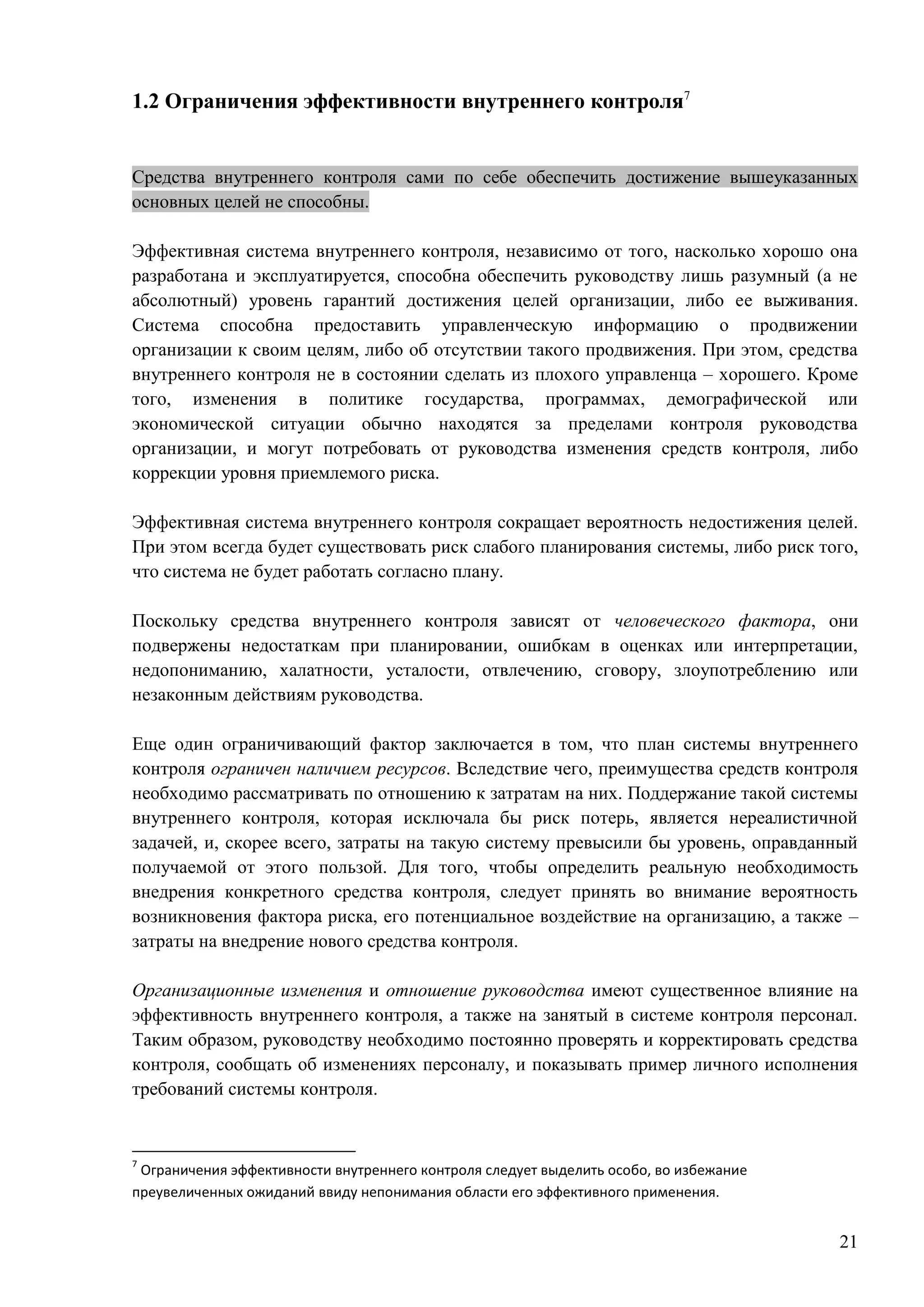 21
1.2 Ограничения эффективности внутреннего контроля7
Средства внутреннего контроля сами по себе обеспечить достижение вышеуказанных
основных целей не способны.
Эффективная система внутреннего контроля, независимо от того, насколько хорошо она
разработана и эксплуатируется, способна обеспечить руководству лишь разумный (а не
абсолютный) уровень гарантий достижения целей организации, либо ее выживания.
Система способна предоставить управленческую информацию о продвижении
организации к своим целям, либо об отсутствии такого продвижения. При этом, средства
внутреннего контроля не в состоянии сделать из плохого управленца – хорошего. Кроме
того, изменения в политике государства, программах, демографической или
экономической ситуации обычно находятся за пределами контроля руководства
организации, и могут потребовать от руководства изменения средств контроля, либо
коррекции уровня приемлемого риска.
Эффективная система внутреннего контроля сокращает вероятность недостижения целей.
При этом всегда будет существовать риск слабого планирования системы, либо риск того,
что система не будет работать согласно плану.
Поскольку средства внутреннего контроля зависят от человеческого фактора, они
подвержены недостаткам при планировании, ошибкам в оценках или интерпретации,
недопониманию, халатности, усталости, отвлечению, сговору, злоупотреблению или
незаконным действиям руководства.
Еще один ограничивающий фактор заключается в том, что план системы внутреннего
контроля ограничен наличием ресурсов. Вследствие чего, преимущества средств контроля
необходимо рассматривать по отношению к затратам на них. Поддержание такой системы
внутреннего контроля, которая исключала бы риск потерь, является нереалистичной
задачей, и, скорее всего, затраты на такую систему превысили бы уровень, оправданный
получаемой от этого пользой. Для того, чтобы определить реальную необходимость
внедрения конкретного средства контроля, следует принять во внимание вероятность
возникновения фактора риска, его потенциальное воздействие на организацию, а также –
затраты на внедрение нового средства контроля.
Организационные изменения и отношение руководства имеют существенное влияние на
эффективность внутреннего контроля, а также на занятый в системе контроля персонал.
Таким образом, руководству необходимо постоянно проверять и корректировать средства
контроля, сообщать об изменениях персоналу, и показывать пример личного исполнения
требований системы контроля.
7
Ограничения эффективности внутреннего контроля следует выделить особо, во избежание
преувеличенных ожиданий ввиду непонимания области его эффективного применения.
 