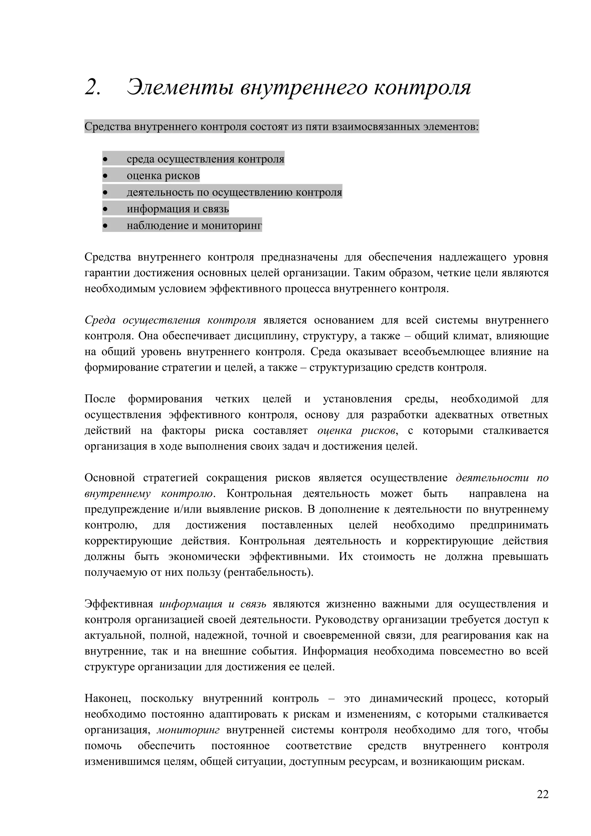 22
2. Элементы внутреннего контроля
Средства внутреннего контроля состоят из пяти взаимосвязанных элементов:
 среда осуществления контроля
 оценка рисков
 деятельность по осуществлению контроля
 информация и связь
 наблюдение и мониторинг
Средства внутреннего контроля предназначены для обеспечения надлежащего уровня
гарантии достижения основных целей организации. Таким образом, четкие цели являются
необходимым условием эффективного процесса внутреннего контроля.
Среда осуществления контроля является основанием для всей системы внутреннего
контроля. Она обеспечивает дисциплину, структуру, а также – общий климат, влияющие
на общий уровень внутреннего контроля. Среда оказывает всеобъемлющее влияние на
формирование стратегии и целей, а также – структуризацию средств контроля.
После формирования четких целей и установления среды, необходимой для
осуществления эффективного контроля, основу для разработки адекватных ответных
действий на факторы риска составляет оценка рисков, с которыми сталкивается
организация в ходе выполнения своих задач и достижения целей.
Основной стратегией сокращения рисков является осуществление деятельности по
внутреннему контролю. Контрольная деятельность может быть направлена на
предупреждение и/или выявление рисков. В дополнение к деятельности по внутреннему
контролю, для достижения поставленных целей необходимо предпринимать
корректирующие действия. Контрольная деятельность и корректирующие действия
должны быть экономически эффективными. Их стоимость не должна превышать
получаемую от них пользу (рентабельность).
Эффективная информация и связь являются жизненно важными для осуществления и
контроля организацией своей деятельности. Руководству организации требуется доступ к
актуальной, полной, надежной, точной и своевременной связи, для реагирования как на
внутренние, так и на внешние события. Информация необходима повсеместно во всей
структуре организации для достижения ее целей.
Наконец, поскольку внутренний контроль – это динамический процесс, который
необходимо постоянно адаптировать к рискам и изменениям, с которыми сталкивается
организация, мониторинг внутренней системы контроля необходимо для того, чтобы
помочь обеспечить постоянное соответствие средств внутреннего контроля
изменившимся целям, общей ситуации, доступным ресурсам, и возникающим рискам.
 